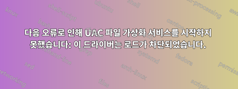 다음 오류로 인해 UAC 파일 가상화 서비스를 시작하지 못했습니다: 이 드라이버는 로드가 차단되었습니다.