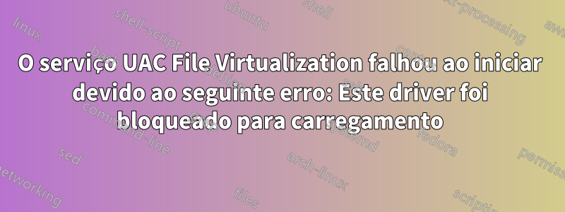 O serviço UAC File Virtualization falhou ao iniciar devido ao seguinte erro: Este driver foi bloqueado para carregamento