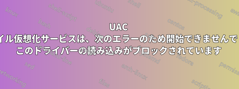 UAC ファイル仮想化サービスは、次のエラーのため開始できませんでした: このドライバーの読み込みがブロックされています