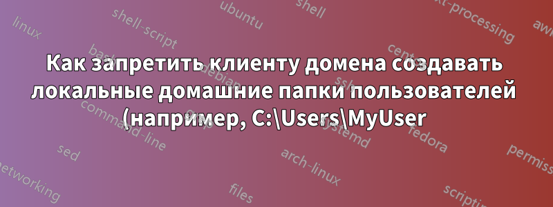Как запретить клиенту домена создавать локальные домашние папки пользователей (например, C:\Users\MyUser)?