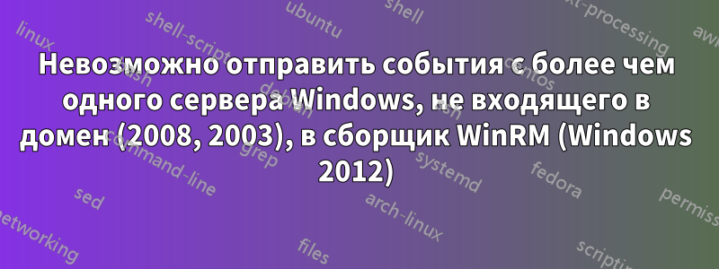 Невозможно отправить события с более чем одного сервера Windows, не входящего в домен (2008, 2003), в сборщик WinRM (Windows 2012)