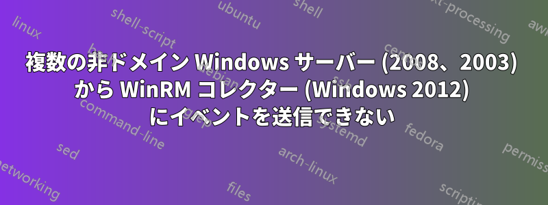 複数の非ドメイン Windows サーバー (2008、2003) から WinRM コレクター (Windows 2012) にイベントを送信できない