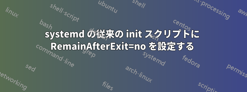 systemd の従来の init スクリプトに RemainAfterExit=no を設定する