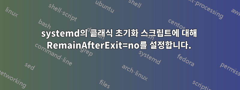 systemd의 클래식 초기화 스크립트에 대해 RemainAfterExit=no를 설정합니다.