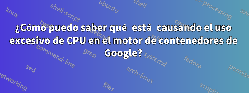 ¿Cómo puedo saber qué está causando el uso excesivo de CPU en el motor de contenedores de Google?