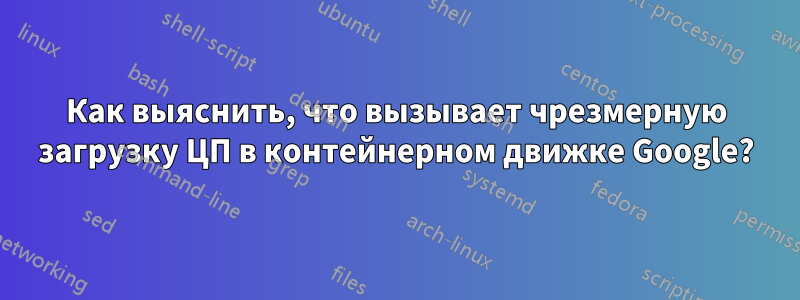 Как выяснить, что вызывает чрезмерную загрузку ЦП в контейнерном движке Google?