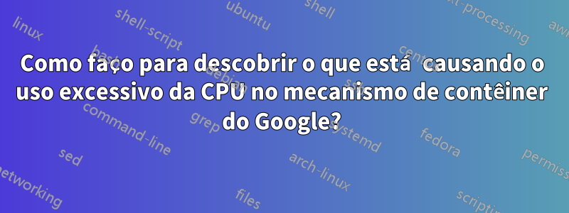 Como faço para descobrir o que está causando o uso excessivo da CPU no mecanismo de contêiner do Google?