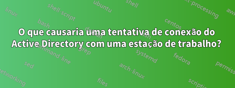 O que causaria uma tentativa de conexão do Active Directory com uma estação de trabalho?