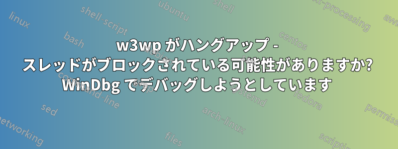 w3wp がハングアップ - スレッドがブロックされている可能性がありますか? WinDbg でデバッグしようとしています