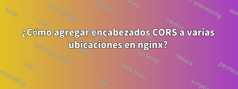 ¿Cómo agregar encabezados CORS a varias ubicaciones en nginx?