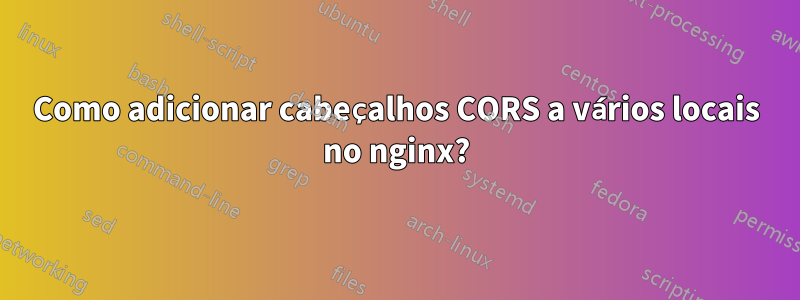 Como adicionar cabeçalhos CORS a vários locais no nginx?