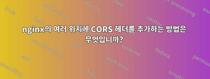 nginx의 여러 위치에 CORS 헤더를 추가하는 방법은 무엇입니까?