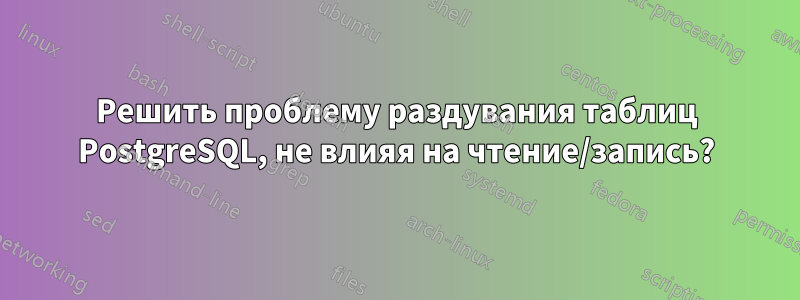 Решить проблему раздувания таблиц PostgreSQL, не влияя на чтение/запись?