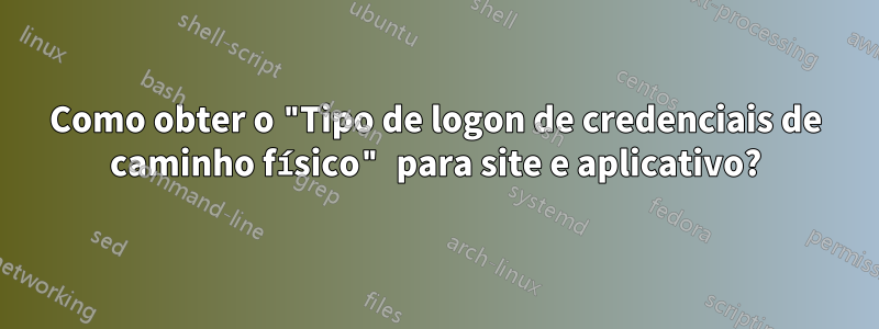 Como obter o "Tipo de logon de credenciais de caminho físico" para site e aplicativo?