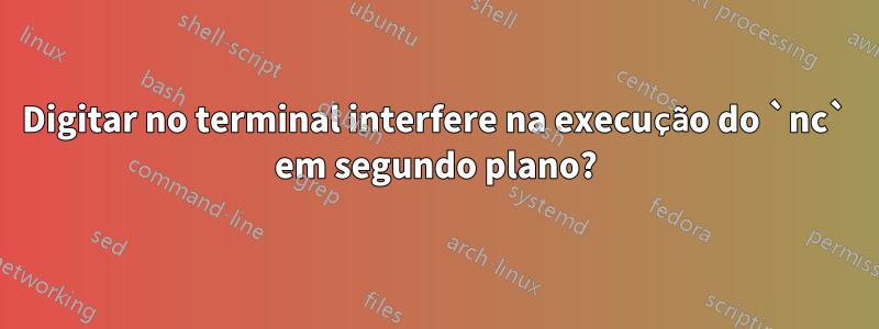 Digitar no terminal interfere na execução do `nc` em segundo plano?