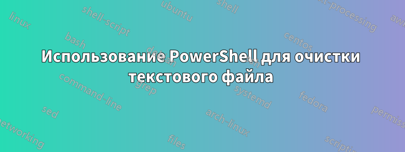 Использование PowerShell для очистки текстового файла