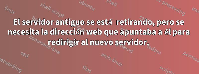 El servidor antiguo se está retirando, pero se necesita la dirección web que apuntaba a él para redirigir al nuevo servidor.