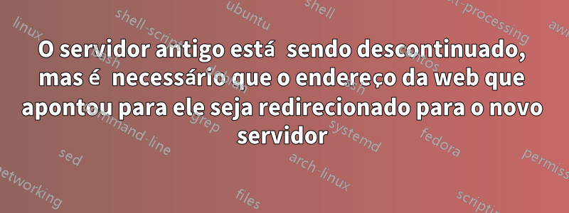 O servidor antigo está sendo descontinuado, mas é necessário que o endereço da web que apontou para ele seja redirecionado para o novo servidor