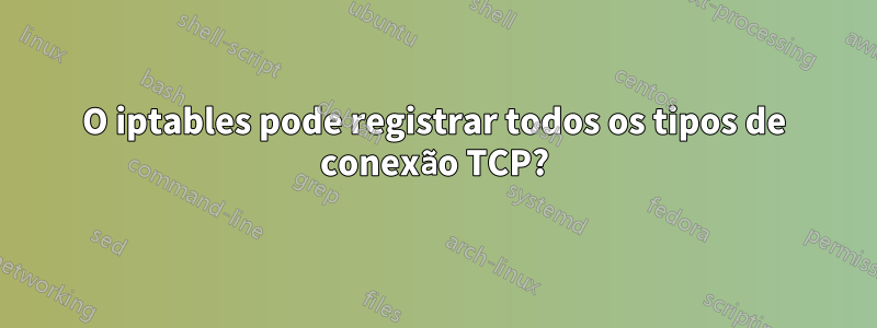O iptables pode registrar todos os tipos de conexão TCP?