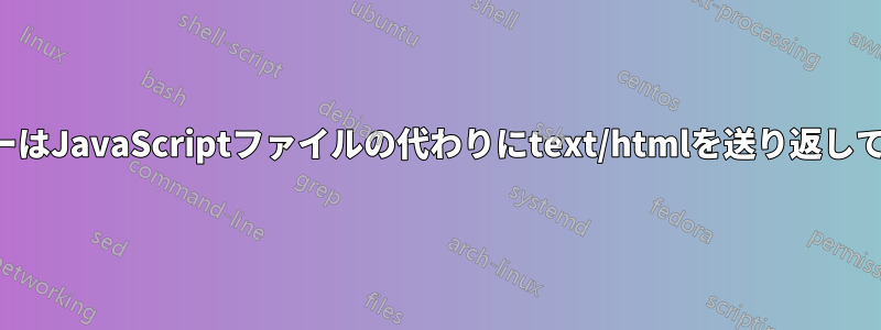 サーバーはJavaScriptファイルの代わりにtext/htmlを送り返しています