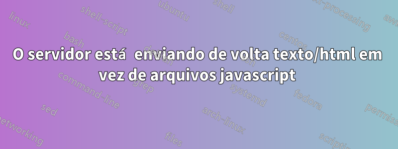 O servidor está enviando de volta texto/html em vez de arquivos javascript
