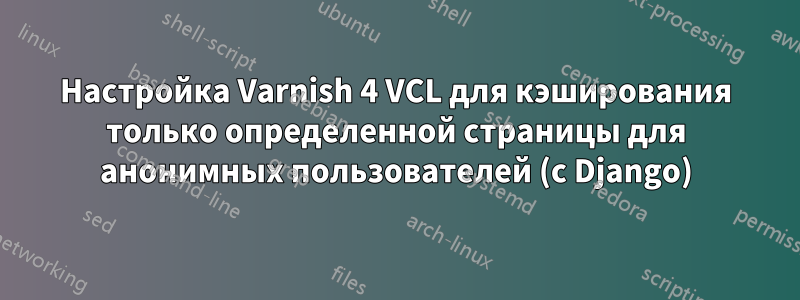 Настройка Varnish 4 VCL для кэширования только определенной страницы для анонимных пользователей (с Django)