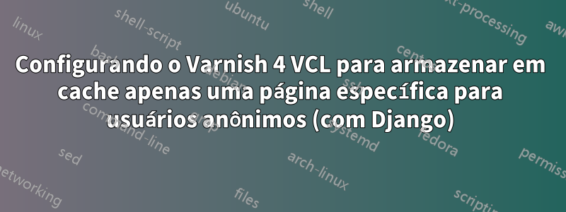 Configurando o Varnish 4 VCL para armazenar em cache apenas uma página específica para usuários anônimos (com Django)