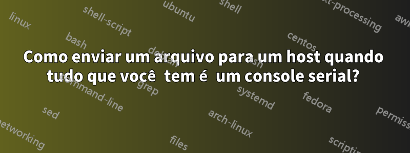 Como enviar um arquivo para um host quando tudo que você tem é um console serial?