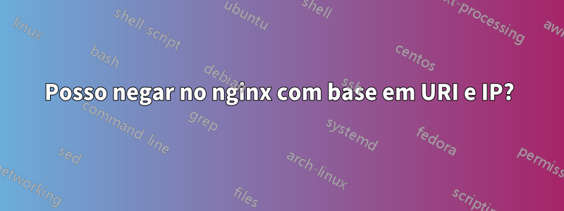 Posso negar no nginx com base em URI e IP?