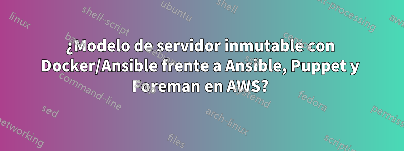 ¿Modelo de servidor inmutable con Docker/Ansible frente a Ansible, Puppet y Foreman en AWS?