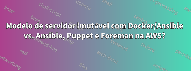 Modelo de servidor imutável com Docker/Ansible vs. Ansible, Puppet e Foreman na AWS?