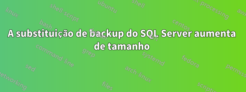 A substituição de backup do SQL Server aumenta de tamanho