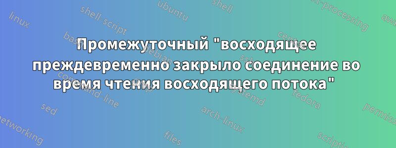 Промежуточный "восходящее преждевременно закрыло соединение во время чтения восходящего потока"