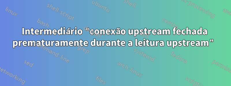 Intermediário "conexão upstream fechada prematuramente durante a leitura upstream"
