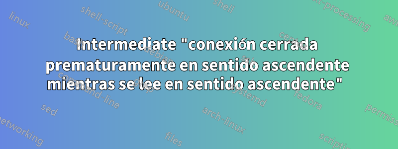 Intermediate "conexión cerrada prematuramente en sentido ascendente mientras se lee en sentido ascendente"