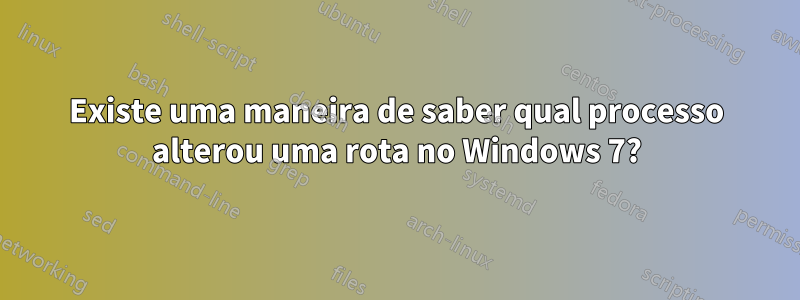 Existe uma maneira de saber qual processo alterou uma rota no Windows 7?
