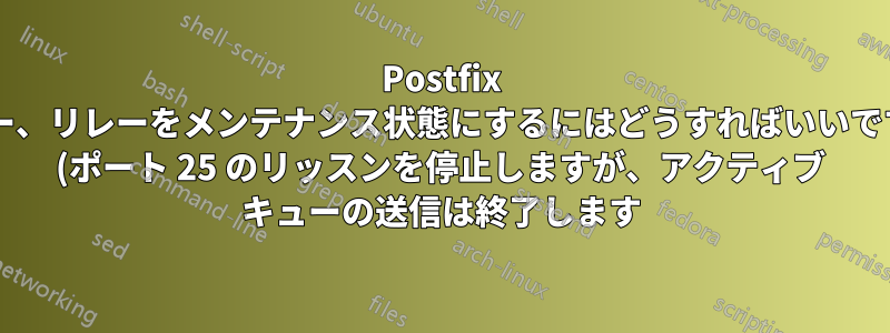 Postfix リレー、リレーをメンテナンス状態にするにはどうすればいいですか? (ポート 25 のリッスンを停止しますが、アクティブ キューの送信は終了します)
