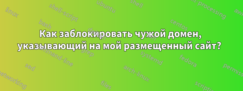 Как заблокировать чужой домен, указывающий на мой размещенный сайт? 