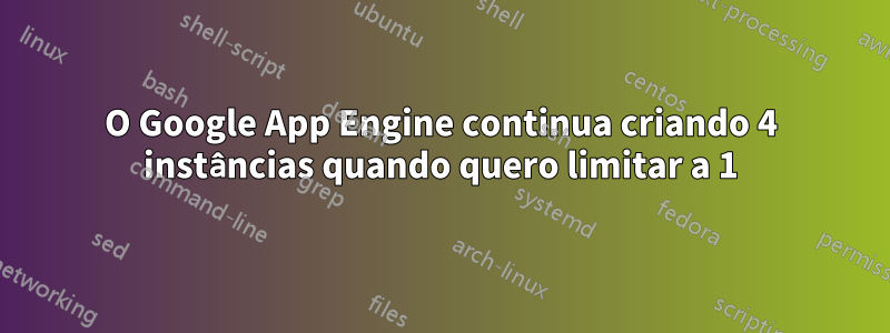 O Google App Engine continua criando 4 instâncias quando quero limitar a 1