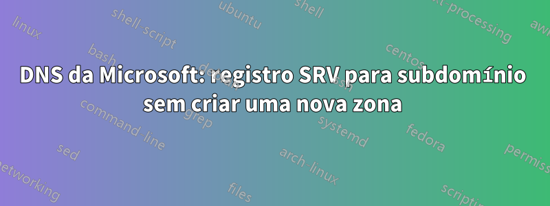 DNS da Microsoft: registro SRV para subdomínio sem criar uma nova zona