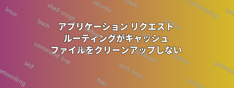 アプリケーション リクエスト ルーティングがキャッシュ ファイルをクリーンアップしない