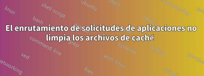 El enrutamiento de solicitudes de aplicaciones no limpia los archivos de caché