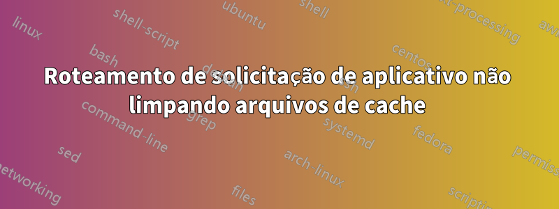 Roteamento de solicitação de aplicativo não limpando arquivos de cache