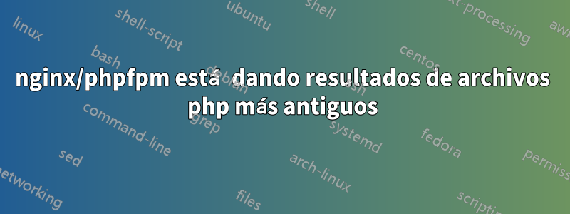 nginx/phpfpm está dando resultados de archivos php más antiguos