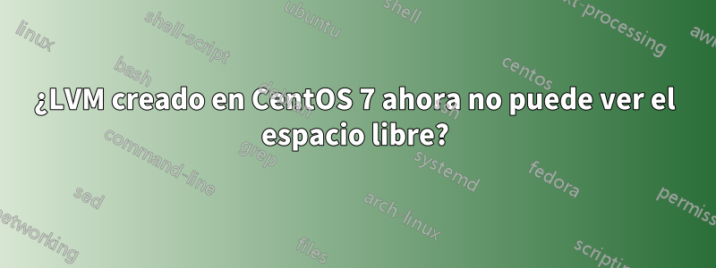 ¿LVM creado en CentOS 7 ahora no puede ver el espacio libre?