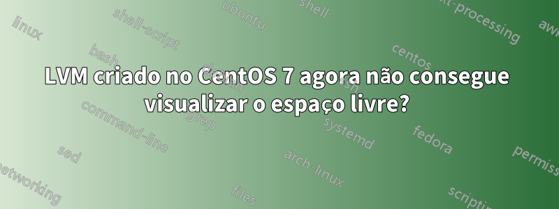 LVM criado no CentOS 7 agora não consegue visualizar o espaço livre?