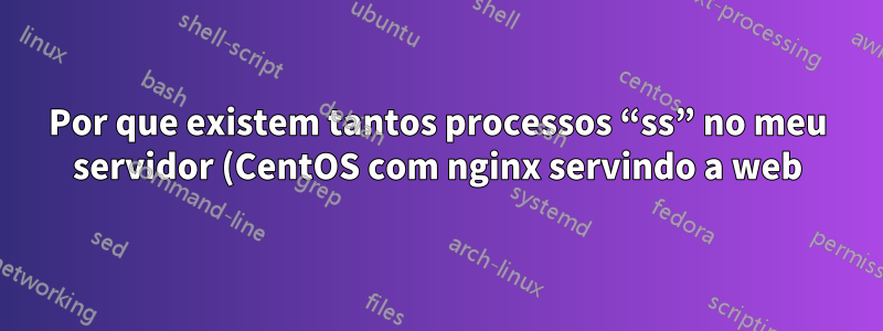 Por que existem tantos processos “ss” no meu servidor (CentOS com nginx servindo a web)?