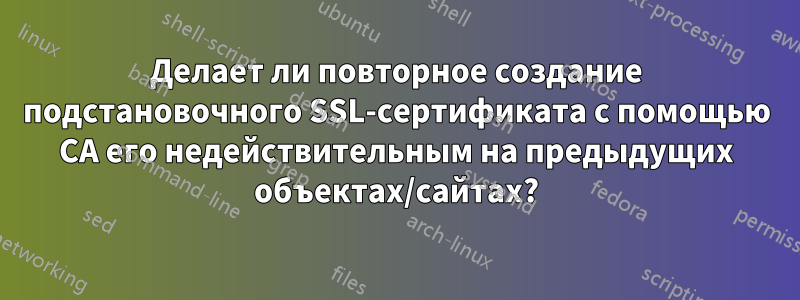 Делает ли повторное создание подстановочного SSL-сертификата с помощью CA его недействительным на предыдущих объектах/сайтах?