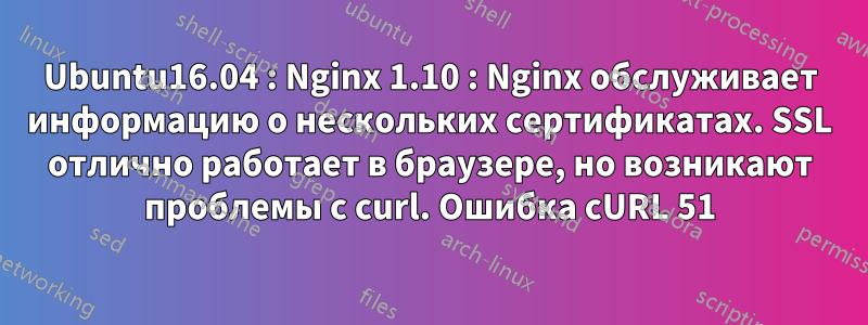 Ubuntu16.04 : Nginx 1.10 : Nginx обслуживает информацию о нескольких сертификатах. SSL отлично работает в браузере, но возникают проблемы с curl. Ошибка cURL 51