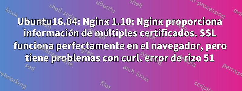 Ubuntu16.04: Nginx 1.10: Nginx proporciona información de múltiples certificados. SSL funciona perfectamente en el navegador, pero tiene problemas con curl. error de rizo 51